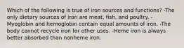 Which of the following is true of iron sources and functions? -The only dietary sources of iron are meat, fish, and poultry. -Myoglobin and hemoglobin contain equal amounts of iron. -The body cannot recycle iron for other uses. -Heme iron is always better absorbed than nonheme iron.