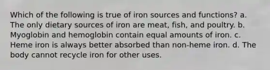 Which of the following is true of iron sources and functions? a. The only dietary sources of iron are meat, fish, and poultry. b. Myoglobin and hemoglobin contain equal amounts of iron. c. Heme iron is always better absorbed than non-heme iron. d. The body cannot recycle iron for other uses.