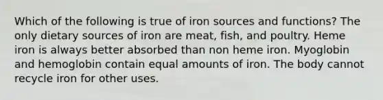 Which of the following is true of iron sources and functions? The only dietary sources of iron are meat, fish, and poultry. Heme iron is always better absorbed than non heme iron. Myoglobin and hemoglobin contain equal amounts of iron. The body cannot recycle iron for other uses.