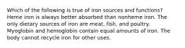 Which of the following is true of iron sources and functions? Heme iron is always better absorbed than nonheme iron. The only dietary sources of iron are meat, fish, and poultry. Myoglobin and hemoglobin contain equal amounts of iron. The body cannot recycle iron for other uses.