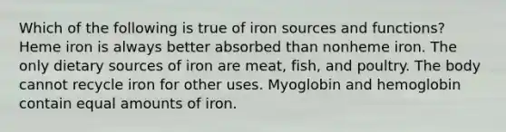 Which of the following is true of iron sources and functions? Heme iron is always better absorbed than nonheme iron. The only dietary sources of iron are meat, fish, and poultry. The body cannot recycle iron for other uses. Myoglobin and hemoglobin contain equal amounts of iron.