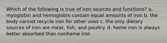 Which of the following is true of iron sources and functions? a. myoglobin and hemoglobin contain equal amounts of iron b. the body cannot recycle iron for other uses c. the only dietary sources of iron are meat, fish, and poultry. d. heme iron is always better absorbed than nonheme iron