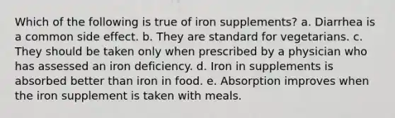 Which of the following is true of iron supplements? a. Diarrhea is a common side effect. b. They are standard for vegetarians. c. They should be taken only when prescribed by a physician who has assessed an iron deficiency. d. Iron in supplements is absorbed better than iron in food. e. Absorption improves when the iron supplement is taken with meals.