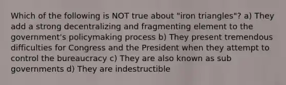 Which of the following is NOT true about "iron triangles"? a) They add a strong decentralizing and fragmenting element to the government's policymaking process b) They present tremendous difficulties for Congress and the President when they attempt to control the bureaucracy c) They are also known as sub governments d) They are indestructible