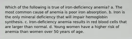 Which of the following is true of iron-deficiency anemia? a. The most common cause of anemia is poor iron absorption. b. Iron is the only mineral deficiency that will impair hemoglobin synthesis. c. Iron-deficiency anemia results in red blood cells that are larger than normal. d. Young women have a higher risk of anemia than women over 50 years of age.