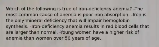 Which of the following is true of iron-deficiency anemia? -The most common cause of anemia is poor iron absorption. -Iron is the only mineral deficiency that will impair hemoglobin synthesis. -Iron-deficiency anemia results in red blood cells that are larger than normal. -Young women have a higher risk of anemia than women over 50 years of age.