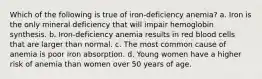 Which of the following is true of iron-deficiency anemia? a. Iron is the only mineral deficiency that will impair hemoglobin synthesis. b. Iron-deficiency anemia results in red blood cells that are larger than normal. c. The most common cause of anemia is poor iron absorption. d. Young women have a higher risk of anemia than women over 50 years of age.