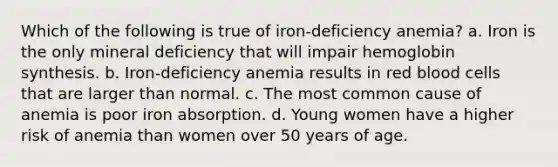 Which of the following is true of iron-deficiency anemia? a. Iron is the only mineral deficiency that will impair hemoglobin synthesis. b. Iron-deficiency anemia results in red blood cells that are larger than normal. c. The most common cause of anemia is poor iron absorption. d. Young women have a higher risk of anemia than women over 50 years of age.