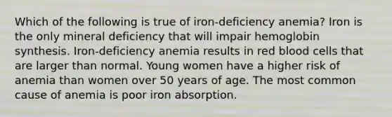 Which of the following is true of iron-deficiency anemia? Iron is the only mineral deficiency that will impair hemoglobin synthesis. Iron-deficiency anemia results in red blood cells that are larger than normal. Young women have a higher risk of anemia than women over 50 years of age. The most common cause of anemia is poor iron absorption.