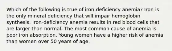 Which of the following is true of iron-deficiency anemia? Iron is the only mineral deficiency that will impair hemoglobin synthesis. Iron-deficiency anemia results in red blood cells that are larger than normal. The most common cause of anemia is poor iron absorption. Young women have a higher risk of anemia than women over 50 years of age.