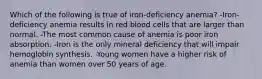 Which of the following is true of iron-deficiency anemia? -Iron-deficiency anemia results in red blood cells that are larger than normal. -The most common cause of anemia is poor iron absorption. -Iron is the only mineral deficiency that will impair hemoglobin synthesis. -Young women have a higher risk of anemia than women over 50 years of age.