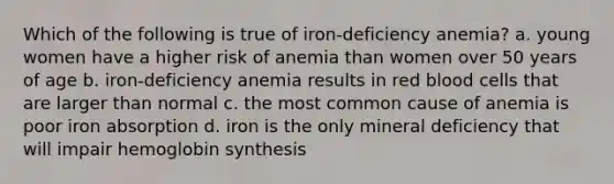 Which of the following is true of iron-deficiency anemia? a. young women have a higher risk of anemia than women over 50 years of age b. iron-deficiency anemia results in red blood cells that are larger than normal c. the most common cause of anemia is poor iron absorption d. iron is the only mineral deficiency that will impair hemoglobin synthesis