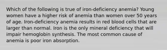 Which of the following is true of iron-deficiency anemia? Young women have a higher risk of anemia than women over 50 years of age. Iron-deficiency anemia results in red blood cells that are larger than normal. Iron is the only mineral deficiency that will impair hemoglobin synthesis. The most common cause of anemia is poor iron absorption.