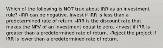 Which of the following is NOT true about IRR as an investment rule? -IRR can be negative. Invest if IRR is less than a predetermined rate of return. -IRR is the discount rate that makes the NPV of an investment equal to zero. -Invest if IRR is greater than a predetermined rate of return. -Reject the project if IRR is lower than a predetermined rate of return.