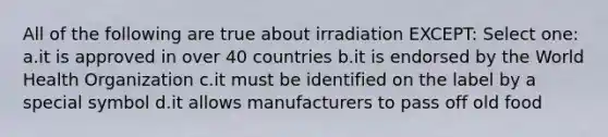 All of the following are true about irradiation EXCEPT: Select one: a.it is approved in over 40 countries b.it is endorsed by the World Health Organization c.it must be identified on the label by a special symbol d.it allows manufacturers to pass off old food