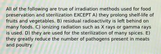 All of the following are true of irradiation methods used for food preservation and sterilization EXCEPT A) they prolong shelf-life of fruits and vegetables. B) residual radioactivity is left behind on many foods. C) ionizing radiation such as X rays or gamma rays is used. D) they are used for the sterilization of many spices. E) they greatly reduce the number of pathogens present in meats and poultry