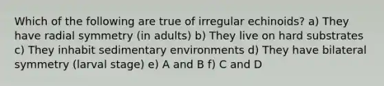 Which of the following are true of irregular echinoids? a) They have radial symmetry (in adults) b) They live on hard substrates c) They inhabit sedimentary environments d) They have bilateral symmetry (larval stage) e) A and B f) C and D