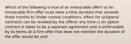 Which of the following is true of an irrevocable offer? a) An irrevocable firm offer must have a time duration that exceeds three months b) Under normal conditions, offers for unilateral contracts can be revoked by the offeror any time c) An option contract is taken to be a separate agreement and is enforceable by its terms d) A firm offer that does not mention the duration of the offer would be void