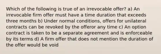 Which of the following is true of an irrevocable offer? a) An irrevocable firm offer must have a time duration that exceeds three months b) Under normal conditions, offers for unilateral contracts can be revoked by the offeror any time c) An option contract is taken to be a separate agreement and is enforceable by its terms d) A firm offer that does not mention the duration of the offer would be void