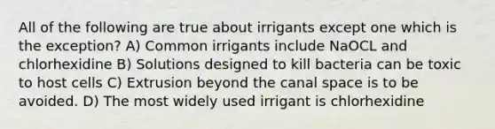 All of the following are true about irrigants except one which is the exception? A) Common irrigants include NaOCL and chlorhexidine B) Solutions designed to kill bacteria can be toxic to host cells C) Extrusion beyond the canal space is to be avoided. D) The most widely used irrigant is chlorhexidine