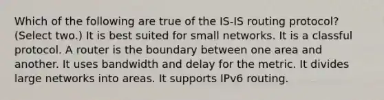 Which of the following are true of the IS-IS routing protocol? (Select two.) It is best suited for small networks. It is a classful protocol. A router is the boundary between one area and another. It uses bandwidth and delay for the metric. It divides large networks into areas. It supports IPv6 routing.