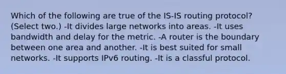 Which of the following are true of the IS-IS routing protocol? (Select two.) -It divides large networks into areas. -It uses bandwidth and delay for the metric. -A router is the boundary between one area and another. -It is best suited for small networks. -It supports IPv6 routing. -It is a classful protocol.