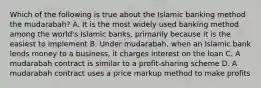 Which of the following is true about the Islamic banking method the mudarabah? A. It is the most widely used banking method among the world's Islamic banks, primarily because it is the easiest to implement B. Under mudarabah, when an Islamic bank lends money to a business, it charges interest on the loan C. A mudarabah contract is similar to a profit-sharing scheme D. A mudarabah contract uses a price markup method to make profits