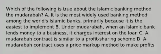 Which of the following is true about the Islamic banking method the mudarabah? A. It is the most widely used banking method among the world's Islamic banks, primarily because it is the easiest to implement B. Under mudarabah, when an Islamic bank lends money to a business, it charges interest on the loan C. A mudarabah contract is similar to a profit-sharing scheme D. A mudarabah contract uses a price markup method to make profits