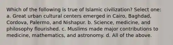 Which of the following is true of Islamic civilization? Select one: a. Great urban cultural centers emerged in Cairo, Baghdad, Cordova, Palermo, and Nishapur. b. Science, medicine, and philosophy flourished. c. Muslims made major contributions to medicine, mathematics, and astronomy. d. All of the above.