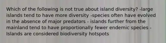 Which of the following is not true about island diversity? -large islands tend to have more diversity -species often have evolved in the absence of major predators - islands further from the mainland tend to have proportionally fewer endemic species -Islands are considered biodiversity hotspots