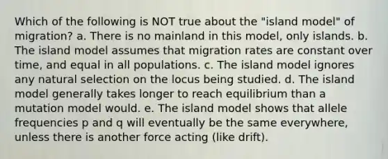 Which of the following is NOT true about the "island model" of migration? a. There is no mainland in this model, only islands. b. The island model assumes that migration rates are constant over time, and equal in all populations. c. The island model ignores any natural selection on the locus being studied. d. The island model generally takes longer to reach equilibrium than a mutation model would. e. The island model shows that allele frequencies p and q will eventually be the same everywhere, unless there is another force acting (like drift).