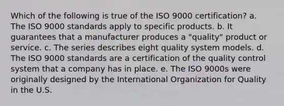 Which of the following is true of the ISO 9000 certification? a. The ISO 9000 standards apply to specific products. b. It guarantees that a manufacturer produces a "quality" product or service. c. The series describes eight quality system models. d. The ISO 9000 standards are a certification of the quality control system that a company has in place. e. The ISO 9000s were originally designed by the International Organization for Quality in the U.S.