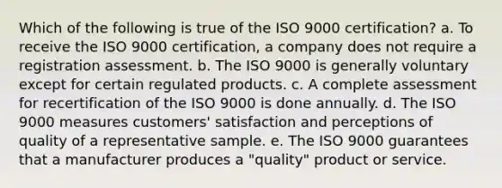 Which of the following is true of the ISO 9000 certification? a. To receive the ISO 9000 certification, a company does not require a registration assessment. b. The ISO 9000 is generally voluntary except for certain regulated products. c. A complete assessment for recertification of the ISO 9000 is done annually. d. The ISO 9000 measures customers' satisfaction and perceptions of quality of a representative sample. e. The ISO 9000 guarantees that a manufacturer produces a "quality" product or service.