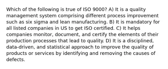 Which of the following is true of ISO 9000? A) It is a quality management system comprising different process improvement such as six sigma and lean manufacturing. B) It is mandatory for all listed companies in US to get ISO certified. C) It helps companies monitor, document, and certify the elements of their production processes that lead to quality. D) It is a disciplined, data-driven, and statistical approach to improve the quality of products or services by identifying and removing the causes of defects.