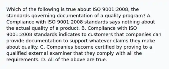 Which of the following is true about ISO​ 9001:2008, the standards governing documentation of a quality​ program? A. Compliance with ISO​ 9001:2008 standards says nothing about the actual quality of a product. B. Compliance with ISO​ 9001:2008 standards indicates to customers that companies can provide documentation to support whatever claims they make about quality. C. Companies become certified by proving to a qualified external examiner that they comply with all the requirements. D. All of the above are true.