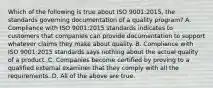 Which of the following is true about ISO​ 9001:2015, the standards governing documentation of a quality​ program? A. Compliance with ISO​ 9001:2015 standards indicates to customers that companies can provide documentation to support whatever claims they make about quality. B. Compliance with ISO​ 9001:2015 standards says nothing about the actual quality of a product. C. Companies become certified by proving to a qualified external examiner that they comply with all the requirements. D. All of the above are true.