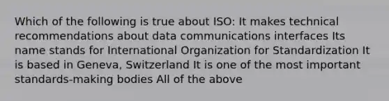 Which of the following is true about ISO: It makes technical recommendations about data communications interfaces Its name stands for International Organization for Standardization It is based in Geneva, Switzerland It is one of the most important standards-making bodies All of the above