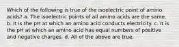 Which of the following is true of the isoelectric point of amino acids? a. The isoelectric points of all amino acids are the same. b. It is the pH at which an amino acid conducts electricity. c. It is the pH at which an amino acid has equal numbers of positive and negative charges. d. All of the above are true.