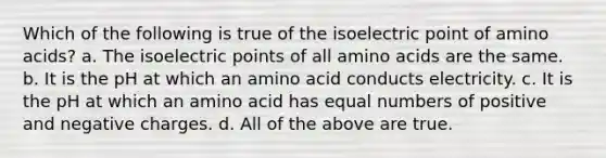 Which of the following is true of the isoelectric point of amino acids? a. The isoelectric points of all amino acids are the same. b. It is the pH at which an amino acid conducts electricity. c. It is the pH at which an amino acid has equal numbers of positive and negative charges. d. All of the above are true.