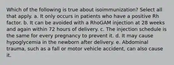 Which of the following is true about isoimmunization? Select all that apply. a. It only occurs in patients who have a positive Rh factor. b. It can be avoided with a RhoGAM injection at 28 weeks and again within 72 hours of delivery. c. The injection schedule is the same for every pregnancy to prevent it. d. It may cause hypoglycemia in the newborn after delivery. e. Abdominal trauma, such as a fall or motor vehicle accident, can also cause it.