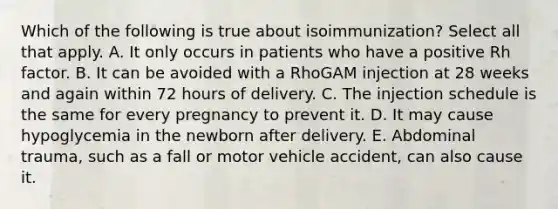 Which of the following is true about isoimmunization? Select all that apply. A. It only occurs in patients who have a positive Rh factor. B. It can be avoided with a RhoGAM injection at 28 weeks and again within 72 hours of delivery. C. The injection schedule is the same for every pregnancy to prevent it. D. It may cause hypoglycemia in the newborn after delivery. E. Abdominal trauma, such as a fall or motor vehicle accident, can also cause it.