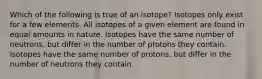 Which of the following is true of an isotope? Isotopes only exist for a few elements. All isotopes of a given element are found in equal amounts in nature. Isotopes have the same number of neutrons, but differ in the number of protons they contain. Isotopes have the same number of protons, but differ in the number of neutrons they contain.