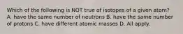 Which of the following is NOT true of isotopes of a given atom? A. have the same number of neutrons B. have the same number of protons C. have different atomic masses D. All apply.