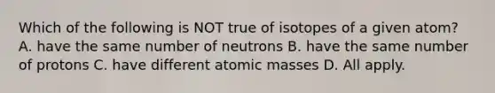 Which of the following is NOT true of isotopes of a given atom? A. have the same number of neutrons B. have the same number of protons C. have different atomic masses D. All apply.