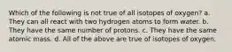 Which of the following is not true of all isotopes of oxygen? a. They can all react with two hydrogen atoms to form water. b. They have the same number of protons. c. They have the same atomic mass. d. All of the above are true of isotopes of oxygen.