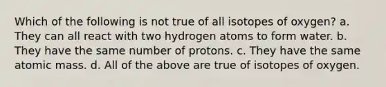 Which of the following is not true of all isotopes of oxygen? a. They can all react with two hydrogen atoms to form water. b. They have the same number of protons. c. They have the same atomic mass. d. All of the above are true of isotopes of oxygen.