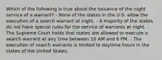 Which of the following is true about the issuance of the night service of a warrant? - None of the states in the U.S. allow the execution of a search warrant at night. - A majority of the states do not have special rules for the service of warrants at night. - The Supreme Court holds that states are allowed to execute a search warrant at any time between 10 AM and 6 PM. - The execution of search warrants is limited to daytime hours in the states of the United States.