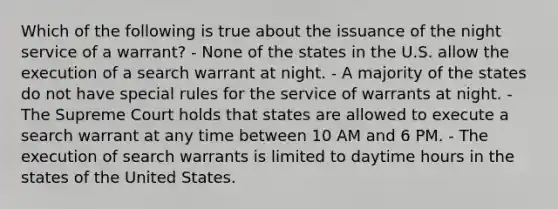 Which of the following is true about the issuance of the night service of a warrant? - None of the states in the U.S. allow the execution of a search warrant at night. - A majority of the states do not have special rules for the service of warrants at night. - The Supreme Court holds that states are allowed to execute a search warrant at any time between 10 AM and 6 PM. - The execution of search warrants is limited to daytime hours in the states of the United States.