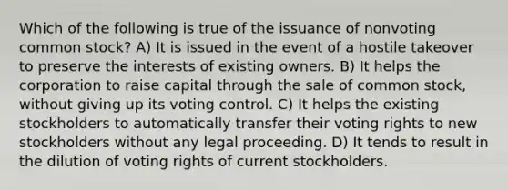 Which of the following is true of the issuance of nonvoting common stock? A) It is issued in the event of a hostile takeover to preserve the interests of existing owners. B) It helps the corporation to raise capital through the sale of common stock, without giving up its voting control. C) It helps the existing stockholders to automatically transfer their voting rights to new stockholders without any legal proceeding. D) It tends to result in the dilution of voting rights of current stockholders.