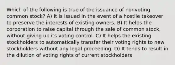 Which of the following is true of the issuance of nonvoting common stock? A) It is issued in the event of a hostile takeover to preserve the interests of existing owners. B) It helps the corporation to raise capital through the sale of common stock, without giving up its voting control. C) It helps the existing stockholders to automatically transfer their voting rights to new stockholders without any legal proceeding. D) It tends to result in the dilution of voting rights of current stockholders